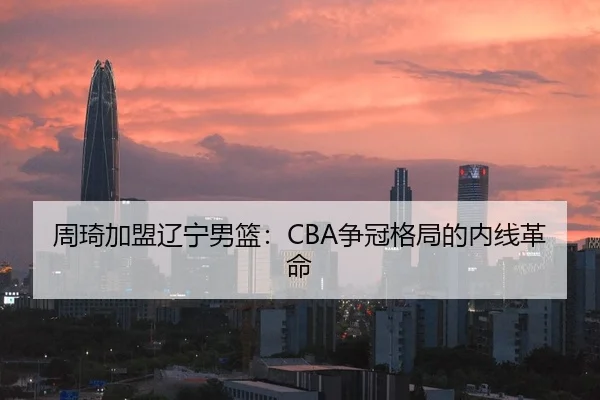 周琦加盟辽宁男篮：CBA争冠格局的内线革命