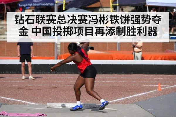 钻石联赛总决赛冯彬铁饼强势夺金 中国投掷项目再添制胜利器